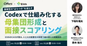 面接官の"ばらつき"を減らす、Codexで仕組み化する母集団形成と面接スコアリング～ElithのCAIOが語る、人とAIの配置をAI前提で組み替える組織設計～｜10/22（木）・10/26（月）開催